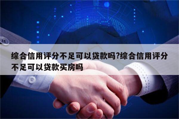 综合信用评分不足可以贷款吗?综合信用评分不足可以贷款买房吗