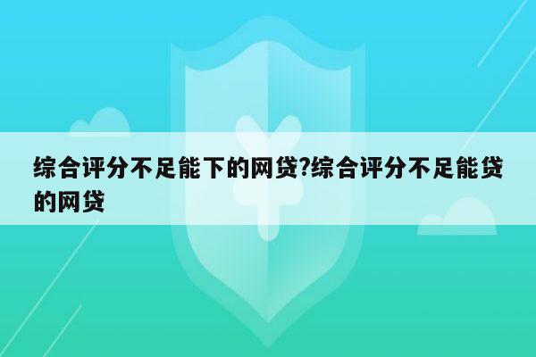 综合评分不足能下的网贷?综合评分不足能贷的网贷