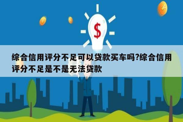 综合信用评分不足可以贷款买车吗?综合信用评分不足是不是无法贷款