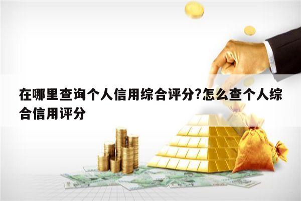 在哪里查询个人信用综合评分?怎么查个人综合信用评分