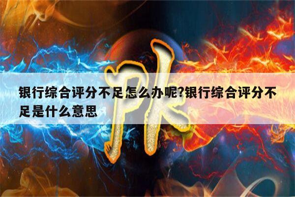 银行综合评分不足怎么办呢?银行综合评分不足是什么意思