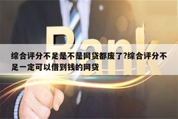 综合评分不足是不是网贷都废了?综合评分不足一定可以借到钱的网贷