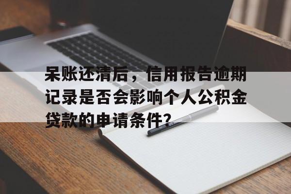 呆账还清后，信用报告逾期记录是否会影响个人公积金贷款的申请条件？