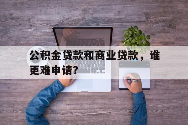 公积金贷款和商业贷款，谁更难申请？