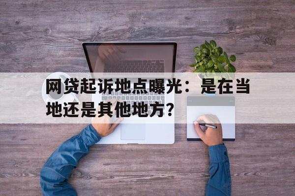 网贷起诉地点曝光：是在当地还是其他地方？