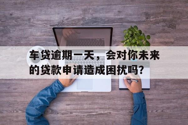 车贷逾期一天，会对你未来的贷款申请造成困扰吗？