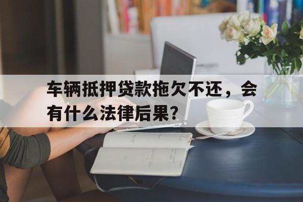 车辆抵押贷款拖欠不还，会有什么法律后果？