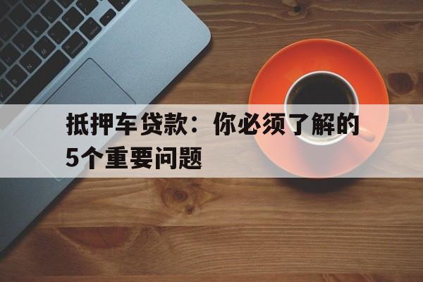 抵押车贷款：你必须了解的5个重要问题