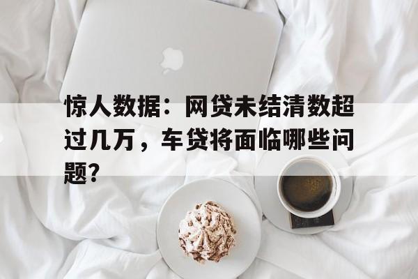 惊人数据：网贷未结清数超过几万，车贷将面临哪些问题？