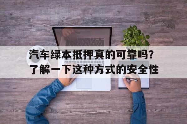 汽车绿本抵押真的可靠吗？了解一下这种方式的安全性