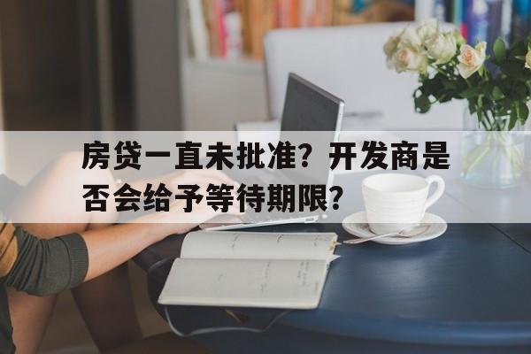 房贷一直未批准？开发商是否会给予等待期限？