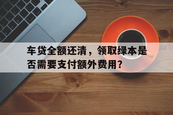 车贷全额还清，领取绿本是否需要支付额外费用？