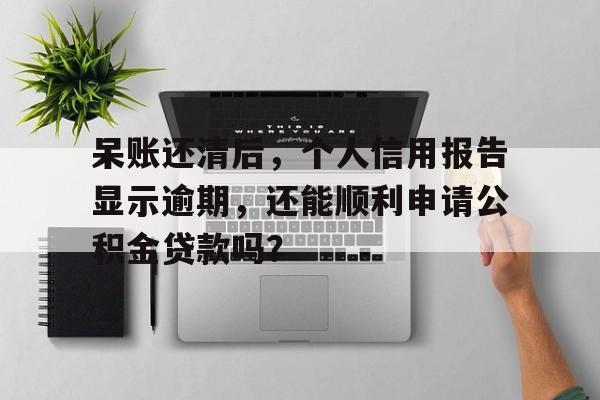 呆账还清后，个人信用报告显示逾期，还能顺利申请公积金贷款吗？