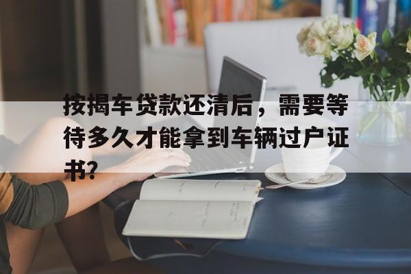 按揭车贷款还清后，需要等待多久才能拿到车辆过户证书？