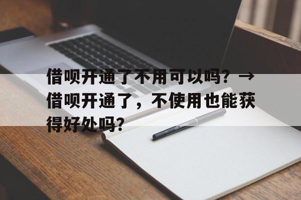 借呗开通了不用可以吗？→借呗开通了，不使用也能获得好处吗？