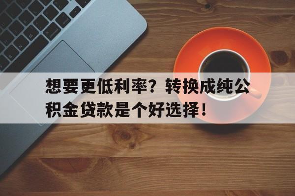 想要更低利率？转换成纯公积金贷款是个好选择！