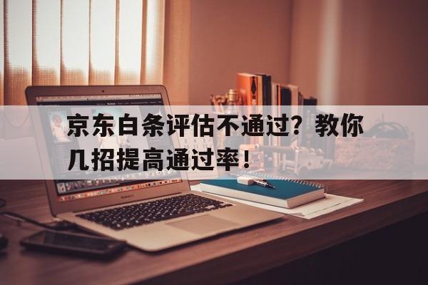 京东白条评估不通过？教你几招提高通过率！