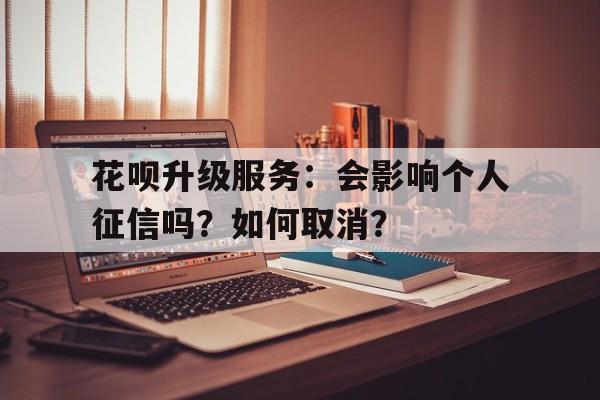 花呗升级服务：会影响个人征信吗？如何取消？