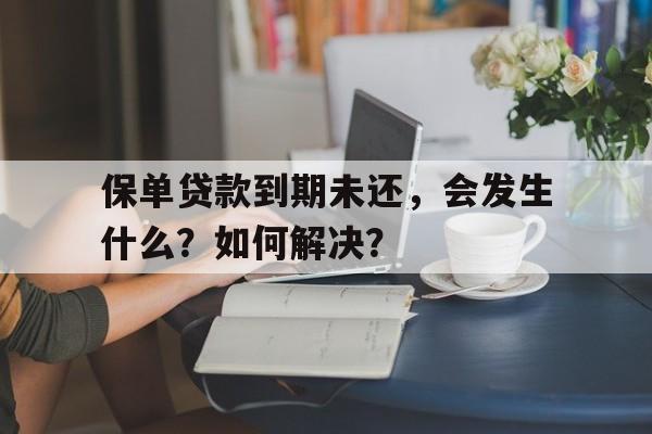 保单贷款到期未还，会发生什么？如何解决？