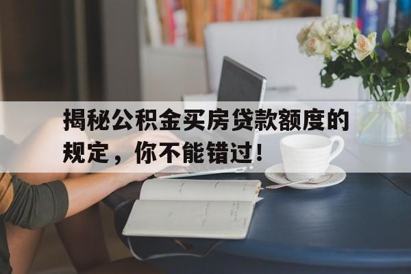 揭秘公积金买房贷款额度的规定，你不能错过！