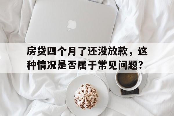 房贷四个月了还没放款，这种情况是否属于常见问题？