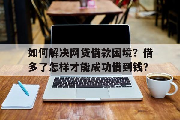 如何解决网贷借款困境？借多了怎样才能成功借到钱？