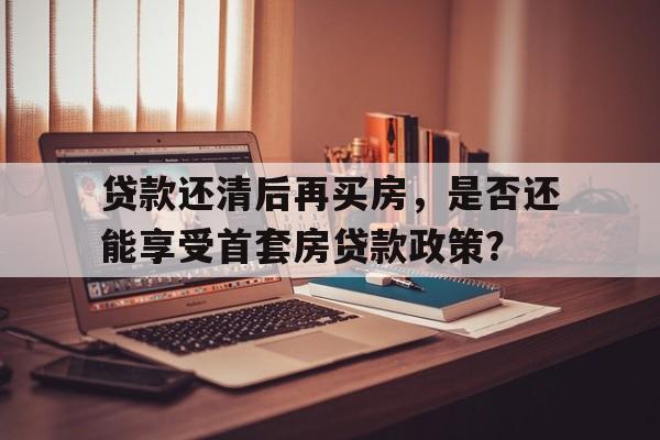 贷款还清后再买房，是否还能享受首套房贷款政策？