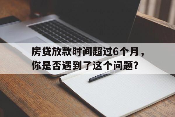 房贷放款时间超过6个月，你是否遇到了这个问题？