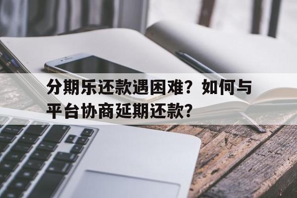 分期乐还款遇困难？如何与平台协商延期还款？