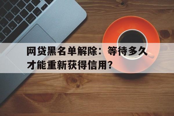 网贷黑名单解除：等待多久才能重新获得信用？